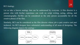 24
HCI Analogy
Let us take a known analogy that can be understood by everyone. A film director is a
person who with his/her experience can work on script writing, acting, editing, and
cinematography. He/She can be considered as the only person accountable for all the
creative phases of the film.
Similarly, HCI can be considered as the film director whose job is part creative and part
technical. An HCI designer have substantial understanding of all areas of designing. The
following diagram depicts the analogy −
 