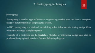 25
Prototyping
Prototyping is another type of software engineering models that can have a complete
range of functionalities of the projected system.
In HCI, prototyping is a trial and partial design that helps users in testing design ideas
without executing a complete system.
Example of a prototype can be Sketches. Sketches of interactive design can later be
produced into graphical interface. See the following diagram.
7. Prototyping techniques
 