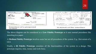 26
The above diagram can be considered as a Low Fidelity Prototype as it uses manual procedures like
sketching in a paper.
A Medium Fidelity Prototype involves some but not all procedures of the system. E.g., first screen of a
GUI.
Finally, a Hi Fidelity Prototype simulates all the functionalities of the system in a design. This
prototype requires, time, money and work force.
 