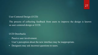 27
User Centered Design (UCD)
The process of collecting feedback from users to improve the design is known
as user centered design or UCD.
UCD Drawbacks
• Passive user involvement.
• User’s perception about the new interface may be inappropriate.
• Designers may ask incorrect questions to users.
 