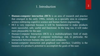 3
• Human-computer interaction (HCI) is an area of research and practice
that emerged in the early 1980s, initially as a specialty area in computer
science embracing cognitive science and human factors engineering.
• HCI is very important because it will be fundamental to make products
more successful, safe, useful and functional. In the long run, it will make
more pleasurable for the user.
• Human-Computer Interaction (HCI) is a multidisciplinary field of study
focusing on the design of computer technology and, in particular, the
interaction between humans (the users) and computers.
• human-computer interaction and graphical user interface. Usability is the
measure of a product's potential to accomplish the goals of the user.
1. Introduction
 
