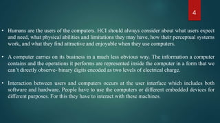 4
• Humans are the users of the computers. HCI should always consider about what users expect
and need, what physical abilities and limitations they may have, how their perceptual systems
work, and what they find attractive and enjoyable when they use computers.
• A computer carries on its business in a much less obvious way. The information a computer
contains and the operations it performs are represented inside the computer in a form that we
can’t directly observe- binary digits encoded as two levels of electrical charge.
• Interaction between users and computers occurs at the user interface which includes both
software and hardware. People have to use the computers or different embedded devices for
different purposes. For this they have to interact with these machines.
 
