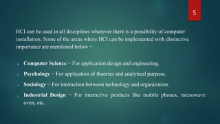 5
HCI can be used in all disciplines wherever there is a possibility of computer
installation. Some of the areas where HCI can be implemented with distinctive
importance are mentioned below −
 Computer Science − For application design and engineering.
 Psychology − For application of theories and analytical purpose.
 Sociology − For interaction between technology and organization.
 Industrial Design − For interactive products like mobile phones, microwave
oven, etc.
 