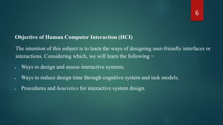 6
Objective of Human Computer Interaction (HCI)
The intention of this subject is to learn the ways of designing user-friendly interfaces or
interactions. Considering which, we will learn the following −
 Ways to design and assess interactive systems.
 Ways to reduce design time through cognitive system and task models.
 Procedures and heuristics for interactive system design.
 