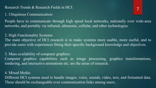 7Research Trends & Research Fields in HCI:
1. Ubiquitous Communication:
People have to communicate through high speed local networks, nationally over wide-area
networks, and portably via infrared, ultrasonic, cellular, and other technologies.
2. High Functionality Systems:
The main objective of HCI research is to make systems more usable, more useful, and to
provide users with experiences fitting their specific background knowledge and objectives.
3. Mass availability of computer graphics:
Computer graphics capabilities such as image processing, graphics transformations,
rendering, and interactive animations etc. are the areas of research.
4. Mixed Media:
Different HCI systems need to handle images, voice, sounds, video, text, and formatted data.
These should be exchangeable over communication links among users.
 
