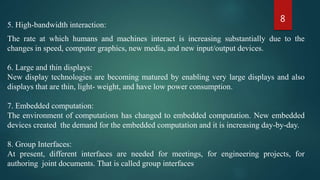 8
5. High-bandwidth interaction:
The rate at which humans and machines interact is increasing substantially due to the
changes in speed, computer graphics, new media, and new input/output devices.
6. Large and thin displays:
New display technologies are becoming matured by enabling very large displays and also
displays that are thin, light- weight, and have low power consumption.
7. Embedded computation:
The environment of computations has changed to embedded computation. New embedded
devices created the demand for the embedded computation and it is increasing day-by-day.
8. Group Interfaces:
At present, different interfaces are needed for meetings, for engineering projects, for
authoring joint documents. That is called group interfaces
 