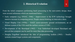 92. Historical Evolution
From the initial computers performing batch processing to the user-centric design, there
were several milestones which are mentioned below −
• Early computer (e.g. ENIAC, 1946) − Improvement in the H/W technology brought
massive increase in computing power. People started thinking on innovative ideas.
• Visual Display Unit (1950s) − SAGE (semi-automatic ground environment), an air
defense system of the USA used the earliest version of VDU.
• Development of the Sketchpad (1962) − Ivan Sutherland developed Sketchpad and
proved that computer can be used for more than data processing.
• Douglas Engelbart introduced the idea of programming toolkits (1963) − Smaller
systems created larger systems and components.
 
