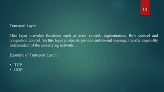 14
Transport Layer
This layer provides functions such as error control, segmentation, flow control and
congestion control. So this layer protocols provide end-to-end message transfer capability
independent of the underlying network.
Example of Transport Layer:
• TCP
• UDP
 