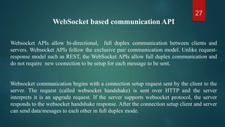 27
WebSocket based communication API
Websocket APIs allow bi-directional, full duplex communication between clients and
servers. Websocket APIs follow the exclusive pair communication model. Unlike request-
response model such as REST, the WebSocket APIs allow full duplex communication and
do not require new coonection to be setup for each message to be sent.
Websocket communication begins with a connection setup request sent by the client to the
server. The request (called websocket handshake) is sent over HTTP and the server
interprets it is an upgrade request. If the server supports websocket protocol, the server
responds to the websocket handshake response. After the connection setup client and server
can send data/mesages to each other in full duplex mode.
 