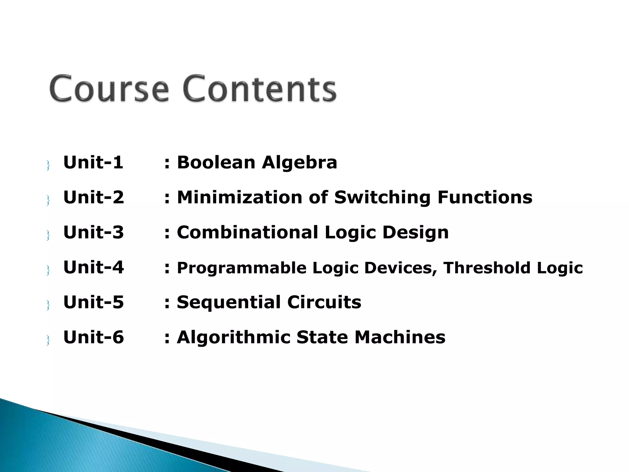  Unit-1 : Boolean Algebra 
 Unit-2 : Minimization of Switching Functions 
 Unit-3 : Combinational Logic Design 
 Unit-4 : Programmable Logic Devices, Threshold Logic 
 Unit-5 : Sequential Circuits 
 Unit-6 : Algorithmic State Machines 
 