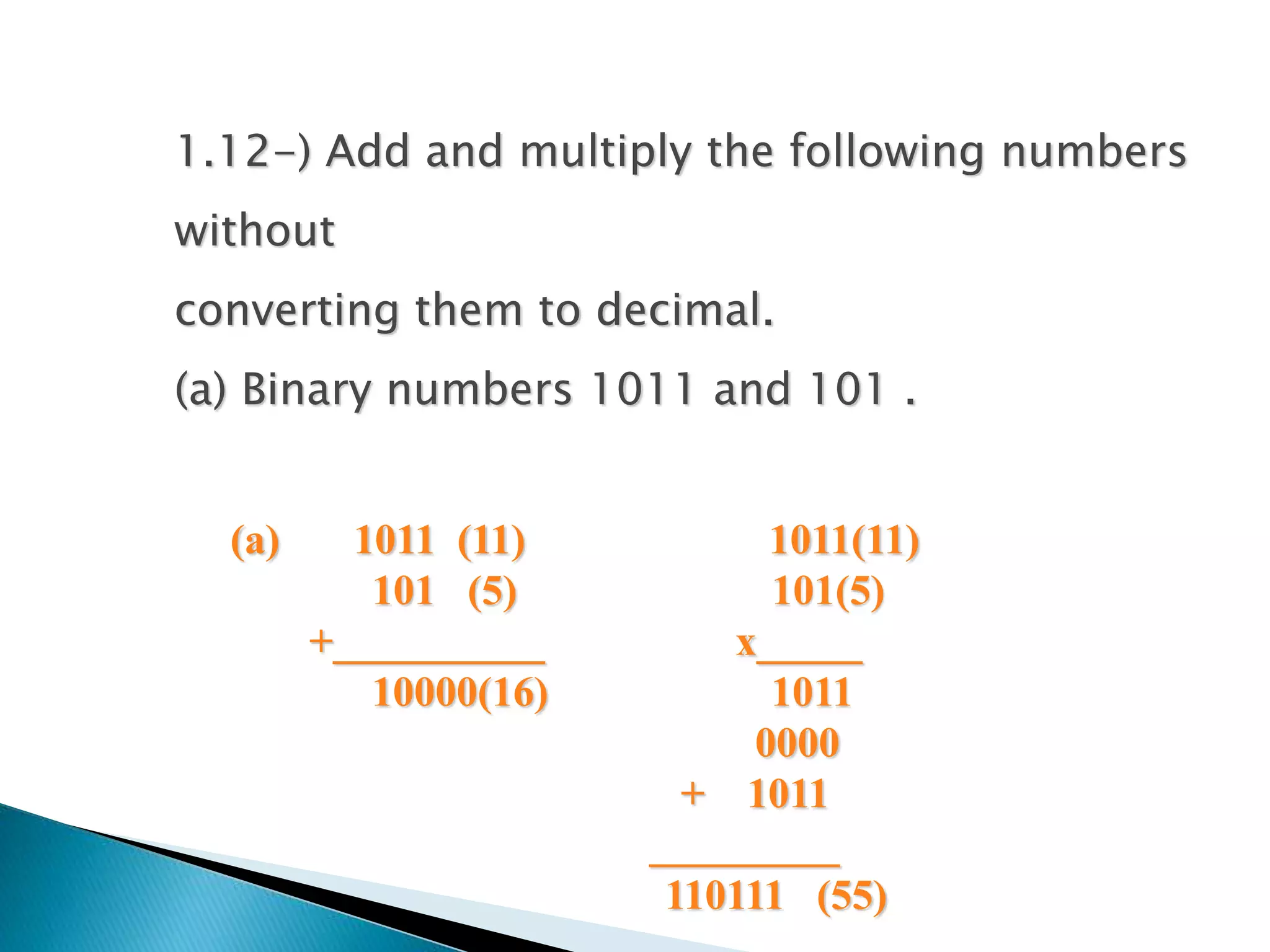 1.12-) Add and multiply the following numbers 
without 
converting them to decimal. 
(a) Binary numbers 1011 and 101 . 
(a) 1011 (11) 1011(11) 
101 (5) 101(5) 
+__________ x_____ 
10000(16) 1011 
0000 
+ 1011 
_________ 
110111 (55) 
 