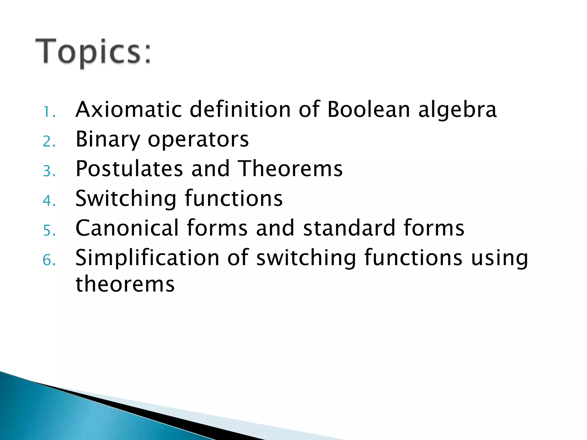 1. Axiomatic definition of Boolean algebra 
2. Binary operators 
3. Postulates and Theorems 
4. Switching functions 
5. Canonical forms and standard forms 
6. Simplification of switching functions using 
theorems 
 