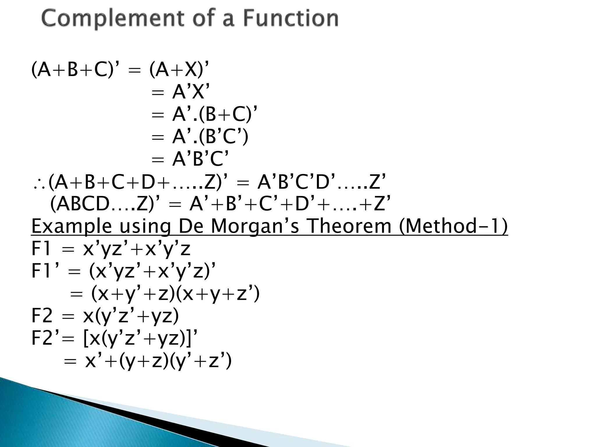 (A+B+C)’ = (A+X)’ 
= A’X’ 
= A’.(B+C)’ 
= A’.(B’C’) 
= A’B’C’ 
(A+B+C+D+…..Z)’ = A’B’C’D’…..Z’ 
(ABCD….Z)’ = A’+B’+C’+D’+….+Z’ 
Example using De Morgan’s Theorem (Method-1) 
F1 = x’yz’+x’y’z 
F1’ = (x’yz’+x’y’z)’ 
= (x+y’+z)(x+y+z’) 
F2 = x(y’z’+yz) 
F2’= [x(y’z’+yz)]’ 
= x’+(y+z)(y’+z’) 
 