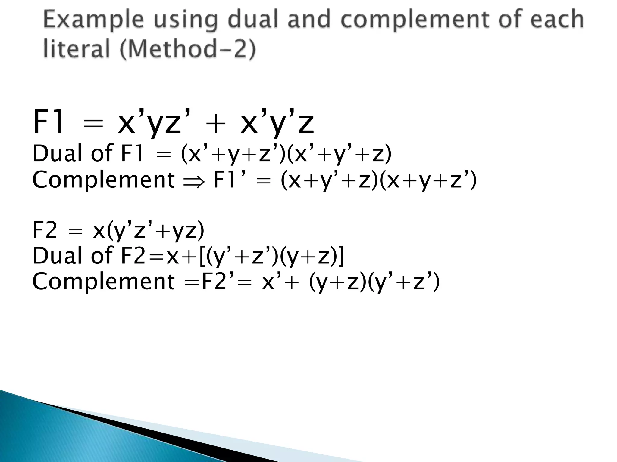 F1 = x’yz’ + x’y’z 
Dual of F1 = (x’+y+z’)(x’+y’+z) 
Complement  F1’ = (x+y’+z)(x+y+z’) 
F2 = x(y’z’+yz) 
Dual of F2=x+[(y’+z’)(y+z)] 
Complement =F2’= x’+ (y+z)(y’+z’) 
 