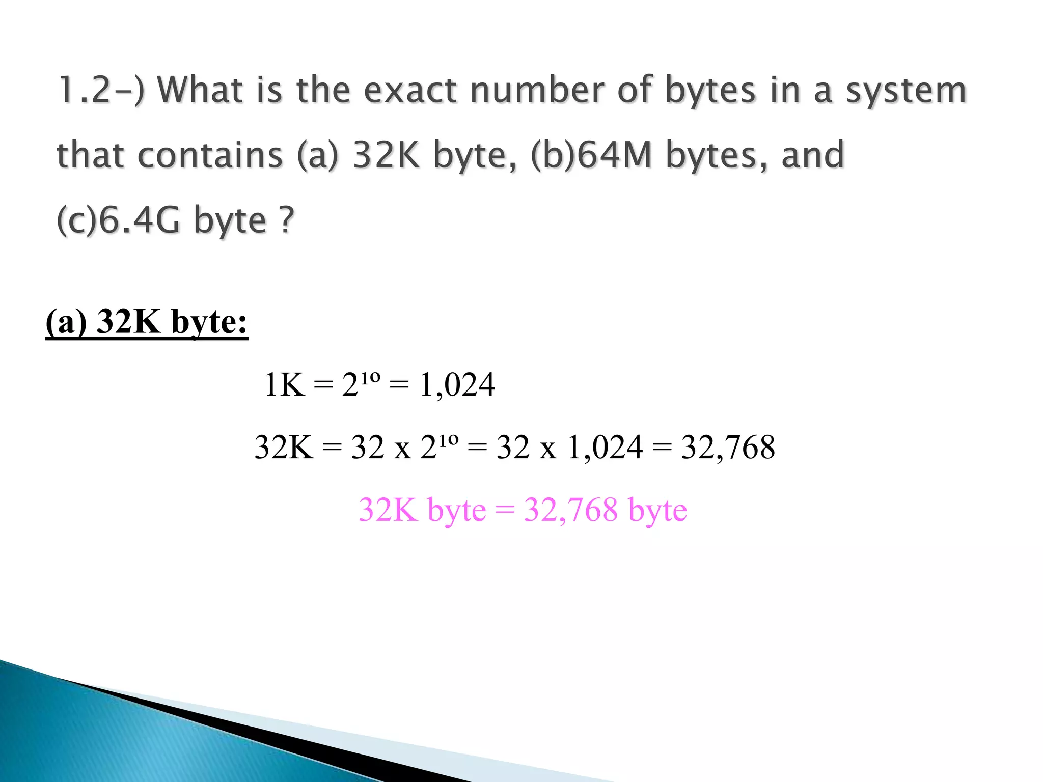 1.2-) What is the exact number of bytes in a system 
that contains (a) 32K byte, (b)64M bytes, and 
(c)6.4G byte ? 
(a) 32K byte: 
1K = 2¹º = 1,024 
32K = 32 x 2¹º = 32 x 1,024 = 32,768 
32K byte = 32,768 byte 
 