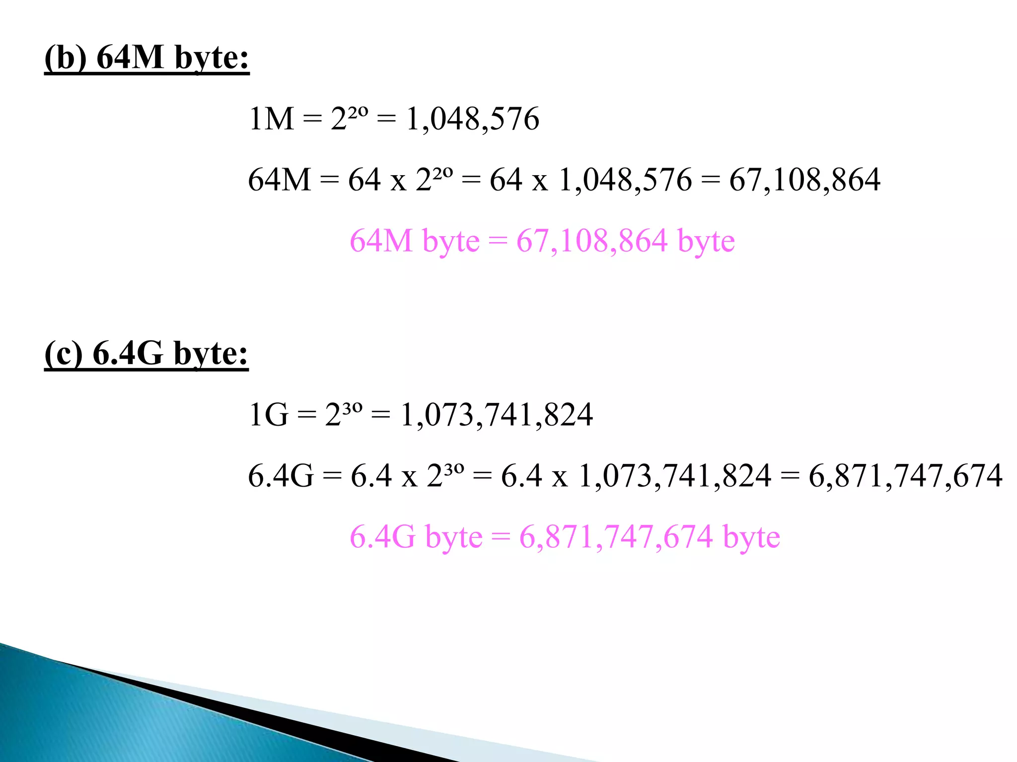 (b) 64M byte: 
1M = 2²º = 1,048,576 
64M = 64 x 2²º = 64 x 1,048,576 = 67,108,864 
64M byte = 67,108,864 byte 
(c) 6.4G byte: 
1G = 2³º = 1,073,741,824 
6.4G = 6.4 x 2³º = 6.4 x 1,073,741,824 = 6,871,747,674 
6.4G byte = 6,871,747,674 byte 
 