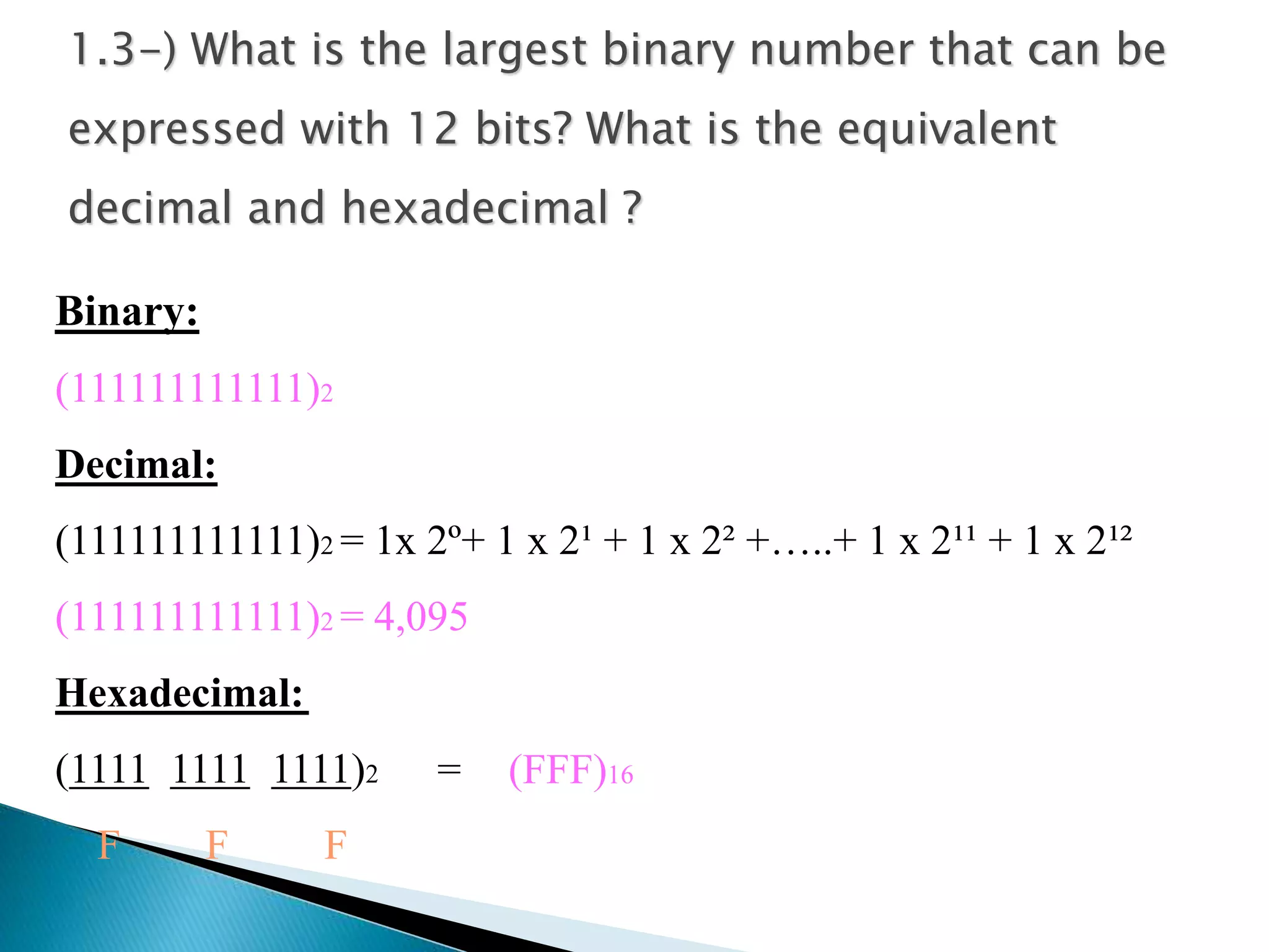 1.3-) What is the largest binary number that can be 
expressed with 12 bits? What is the equivalent 
decimal and hexadecimal ? 
Binary: 
(111111111111)2 
Decimal: 
(111111111111)2 = 1x 2º+ 1 x 2¹ + 1 x 2² +…..+ 1 x 2¹¹ + 1 x 2¹² 
(111111111111)2 = 4,095 
Hexadecimal: 
(1111 1111 1111)2 
F F F 
= (FFF)16 
 