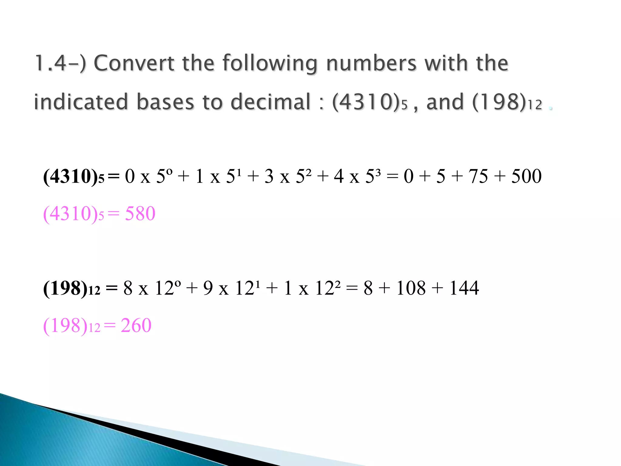 1.4-) Convert the following numbers with the 
indicated bases to decimal : (4310)5 , and (198)12 . 
(4310)5 = 0 x 5º + 1 x 5¹ + 3 x 5² + 4 x 5³ = 0 + 5 + 75 + 500 
(4310)5 = 580 
(198)12 = 8 x 12º + 9 x 12¹ + 1 x 12² = 8 + 108 + 144 
(198)12 = 260 
 