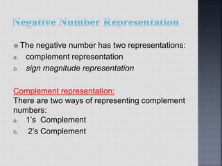  The negative number has two representations:
a. complement representation
b. sign magnitude representation
Complement representation:
There are two ways of representing complement
numbers:
a. 1’s Complement
b. 2’s Complement
 