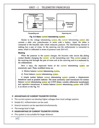 UNIT – 1 TELEMETRY PRINCIPLES
10
ADVANTAGES OF CURRENT TELEMETRY SYSTEM:
• The current system can develop higher voltages than most voltage systems.
• Simple D.C. milliammeters can be used.
• Several receivers can be operated simultaneously.
• The energy level is high.
DISADVANTAGE OF CURRENT TELEMETRY SYSTEM:
• This system is not suitable for larger distance.
 