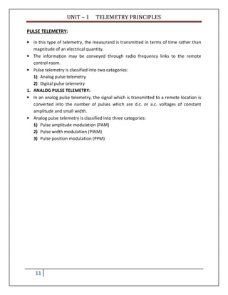 UNIT – 1 TELEMETRY PRINCIPLES
11
PULSE TELEMETRY:
• In this type of telemetry, the measurand is transmitted in terms of time rather than
magnitude of an electrical quantity.
• The information may be conveyed through radio frequency links to the remote
control room.
• Pulse telemetry is classified into two categories:
1) Analog pulse telemetry
2) Digital pulse telemetry
1. ANALOG PULSE TELEMETRY:
• In an analog pulse telemetry, the signal which is transmitted to a remote location is
converted into the number of pulses which are d.c. or a.c. voltages of constant
amplitude and small width.
• Analog pulse telemetry is classified into three categories:
1) Pulse amplitude modulation (PAM)
2) Pulse width modulation (PWM)
3) Pulse position modulation (PPM)
 