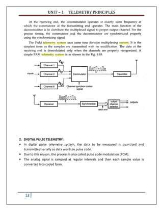 UNIT – 1 TELEMETRY PRINCIPLES
13
2. DIGITAL PULSE TELEMETRY:
• In digital pulse telemetry system, the data to be measured is quantized and
transmitted serially as data words in pulse code.
• Due to this reason, the process is also called pulse code modulation (PCM).
• The analog signal is sampled at regular intervals and then each sample value is
converted into coded form.
 
