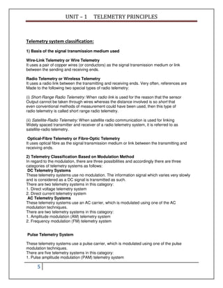UNIT – 1 TELEMETRY PRINCIPLES
5
Telemetry system classification:
1) Basis of the signal transmission medium used
Wire-Link Telemetry or Wire Telemetry
It uses a pair of copper wires (or conductors) as the signal transmission medium or link
between the sending and receiving ends.
Radio Telemetry or Wireless Telemetry
It uses a radio link between the transmitting and receiving ends. Very often, references are
Made to the following two special types of radio telemetry:
(i) Short-Range Radio Telemetry: When radio link is used for the reason that the sensor
Output cannot be taken through wires whereas the distance involved is so short that
even conventional methods of measurement could have been used, then this type of
radio telemetry is called short range radio telemetry.
(ii) Satellite-Radio Telemetry: When satellite radio communication is used for linking
Widely spaced transmitter and receiver of a radio telemetry system, it is referred to as
satellite-radio telemetry.
Optical-Fibre Telemetry or Fibre-Optic Telemetry
It uses optical fibre as the signal transmission medium or link between the transmitting and
receiving ends.
2) Telemetry Classification Based on Modulation Method
In regard to the modulation, there are three possibilities and accordingly there are three
categories of telemetry systems as follows:
DC Telemetry Systems
These telemetry systems use no modulation. The information signal which varies very slowly
and is considered as a DC signal is transmitted as such.
There are two telemetry systems in this category:
1. Direct voltage telemetry system
2. Direct current telemetry system
AC Telemetry Systems
These telemetry systems use an AC carrier, which is modulated using one of the AC
modulation techniques.
There are two telemetry systems in this category:
1. Amplitude modulation (AM) telemetry system
2. Frequency modulation (FM) telemetry system
Pulse Telemetry System
These telemetry systems use a pulse carrier, which is modulated using one of the pulse
modulation techniques.
There are five telemetry systems in this category:
1. Pulse amplitude modulation (PAM) telemetry system
 