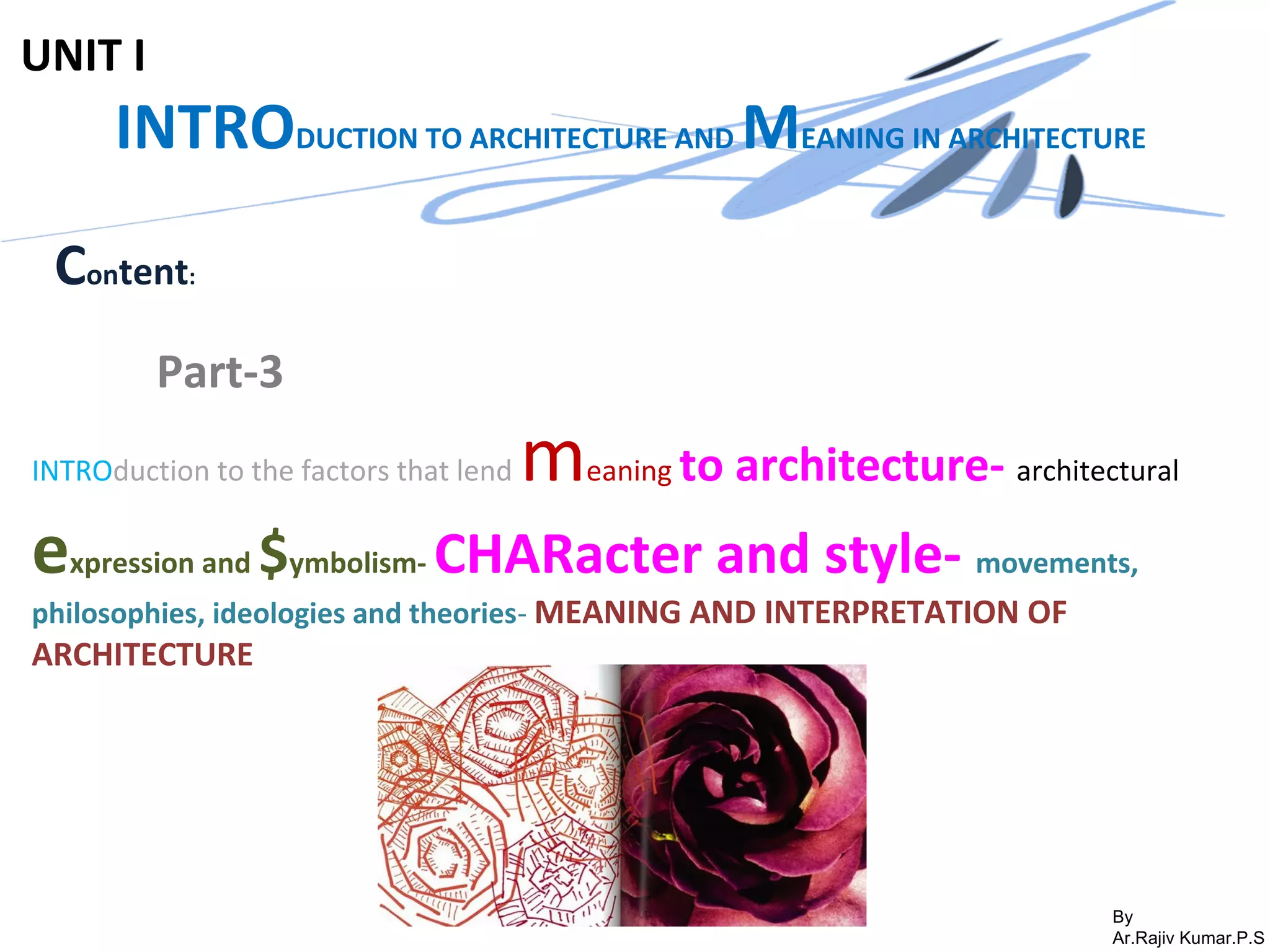 By
Ar.Rajiv Kumar.P.S
UNIT I
INTRODUCTION TO ARCHITECTURE AND MEANING IN ARCHITECTURE
Content:
Part-3
INTROduction to the factors that lend meaning to architecture- architectural
expression and $ymbolism- CHARacter and style- movements,
philosophies, ideologies and theories- MEANING AND INTERPRETATION OF
ARCHITECTURE
 