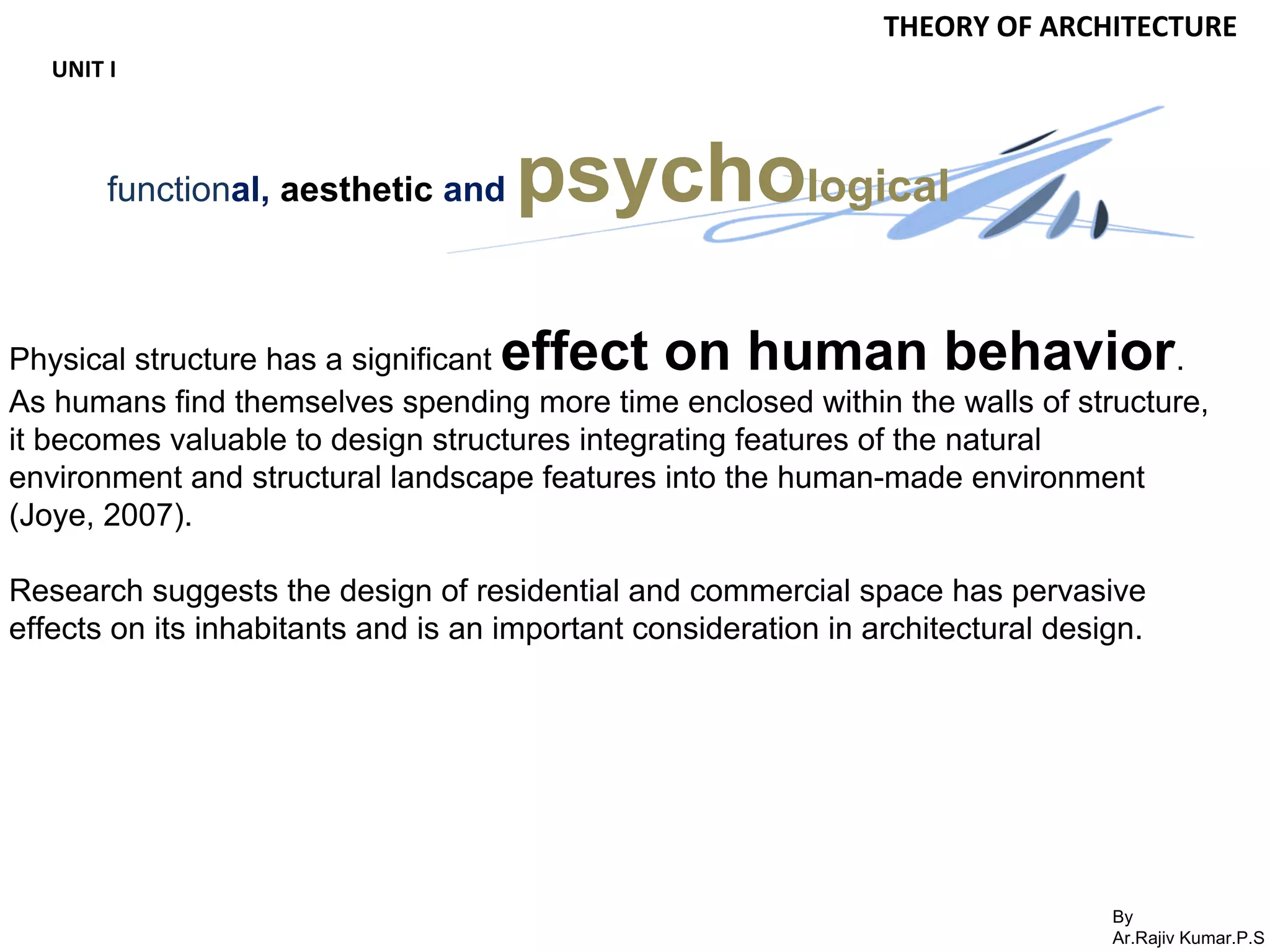 By
Ar.Rajiv Kumar.P.S
THEORY OF ARCHITECTURE
UNIT I
functional, aesthetic and psychological
Physical structure has a significant effect on human behavior.
As humans find themselves spending more time enclosed within the walls of structure,
it becomes valuable to design structures integrating features of the natural
environment and structural landscape features into the human-made environment
(Joye, 2007).
Research suggests the design of residential and commercial space has pervasive
effects on its inhabitants and is an important consideration in architectural design.
 