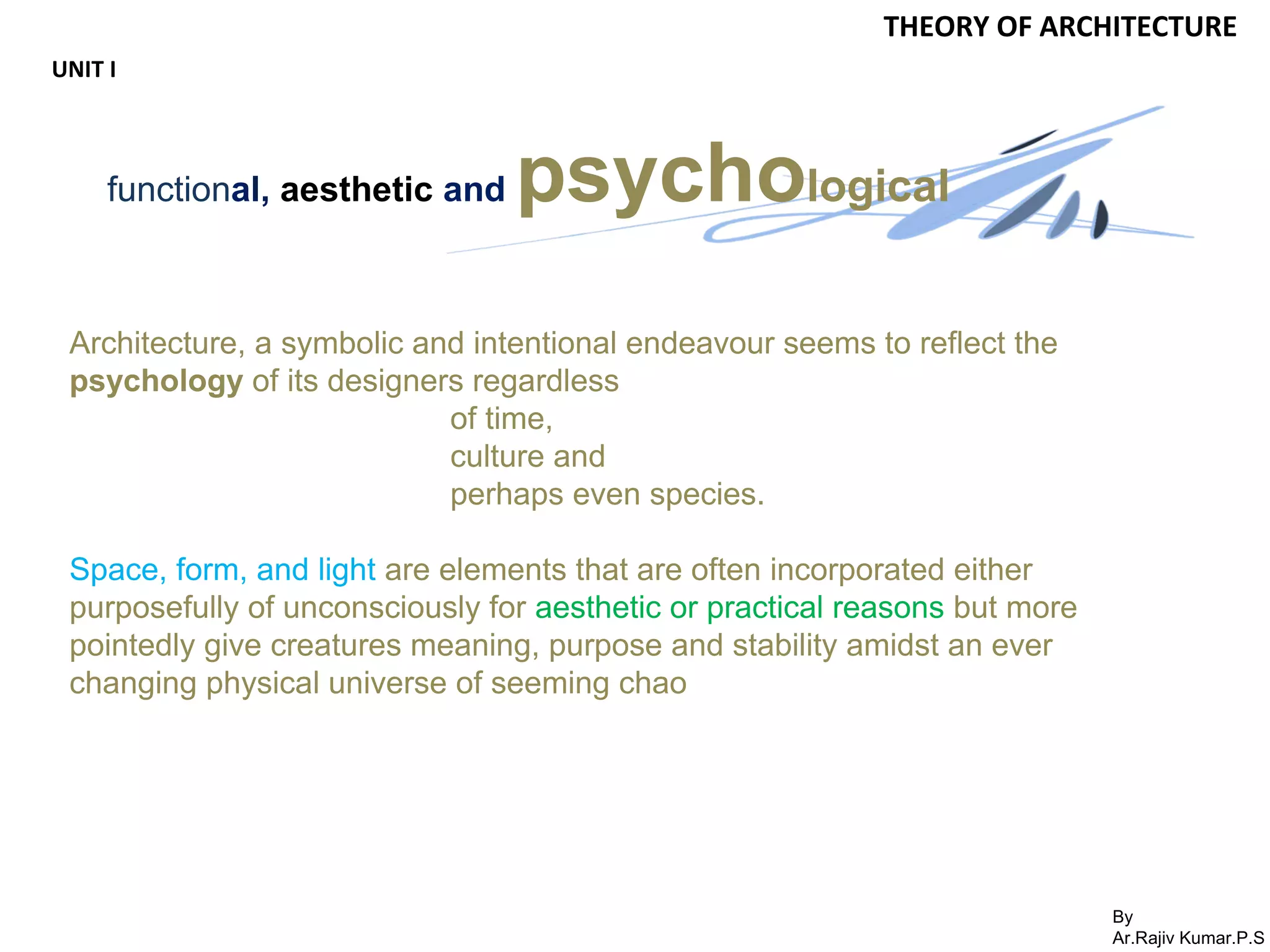 By
Ar.Rajiv Kumar.P.S
THEORY OF ARCHITECTURE
UNIT I
functional, aesthetic and psychological
Architecture, a symbolic and intentional endeavour seems to reflect the
psychology of its designers regardless
of time,
culture and
perhaps even species.
Space, form, and light are elements that are often incorporated either
purposefully of unconsciously for aesthetic or practical reasons but more
pointedly give creatures meaning, purpose and stability amidst an ever
changing physical universe of seeming chao
 