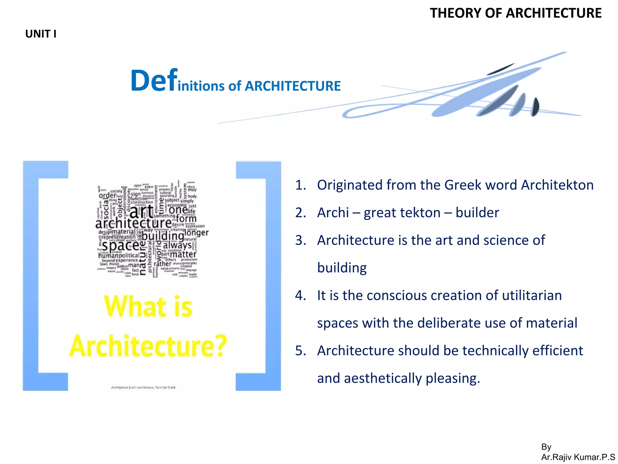By
Ar.Rajiv Kumar.P.S
THEORY OF ARCHITECTURE
UNIT I
Definitions of ARCHITECTURE
1. Originated from the Greek word Architekton
2. Archi – great tekton – builder
3. Architecture is the art and science of
building
4. It is the conscious creation of utilitarian
spaces with the deliberate use of material
5. Architecture should be technically efficient
and aesthetically pleasing.
 