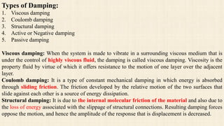 Types of Damping:
1. Viscous damping
2. Coulomb damping
3. Structural damping
4. Active or Negative damping
5. Passive damping
Viscous damping: When the system is made to vibrate in a surrounding viscous medium that is
under the control of highly viscous fluid, the damping is called viscous damping. Viscosity is the
property fluid by virtue of which it offers resistance to the motion of one layer over the adjacent
layer.
Coulomb damping: It is a type of constant mechanical damping in which energy is absorbed
through sliding friction. The friction developed by the relative motion of the two surfaces that
slide against each other is a source of energy dissipation.
Structural damping: It is due to the internal molecular friction of the material and also due to
the loss of energy associated with the slippage of structural connections. Resulting damping forces
oppose the motion, and hence the amplitude of the response that is displacement is decreased.
 