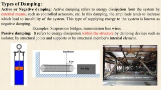 Types of Damping:
Active or Negative damping: Active damping refers to energy dissipation from the system by
external means, such as controlled actuators, etc. In this damping, the amplitude tends to increase
which lead to instability of the system. This type of supplying energy to the system is known as
negative damping.
Examples: Suspension bridges, transmission line wires.
Passive damping: It refers to energy dissipation within the structure by damping devices such as
isolator, by structural joints and supports or by structural member's internal element.
 