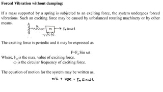 Forced Vibration without damping:
If a mass supported by a spring is subjected to an exciting force, the system undergoes forced
vibrations. Such an exciting force may be caused by unbalanced rotating machinery or by other
means.
The exciting force is periodic and it may be expressed as
F=Fo Sin ⍵t
Where, Fo is the max. value of exciting force.
⍵ is the circular frequency of exciting force.
The equation of motion for the system may be written as,
 