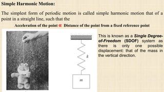 Simple Harmonic Motion:
The simplest form of periodic motion is called simple harmonic motion that of a
point in a straight line, such that the
Acceleration of the point α Distance of the point from a fixed reference point
This is known as a Single Degree-
of-Freedom (SDOF) system as
there is only one possible
displacement: that of the mass in
the vertical direction.
 