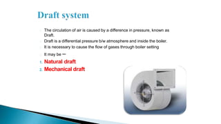The circulation of air is caused by a difference in pressure, known as
Draft.
Draft is a differential pressure b/w atmosphere and inside the boiler.
It is necessary to cause the flow of gases through boiler setting
It may be –
1. Natural draft
2. Mechanical draft
 