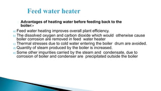 Advantages of heating water before feeding back to the
boiler:-
a) Feed water heating improves overall plant efficiency.
b) The dissolved oxygen and carbon dioxide which would otherwise cause
boiler corrosion are removed in feed water heater
c) Thermal stresses due to cold water entering the boiler drum are avoided.
d) Quantity of steam produced by the boiler is increased.
e) Some other impurities carried by the steam and condensate, due to
corrosion of boiler and condenser are precipitated outside the boiler
 