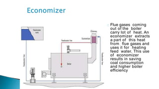 Flue gases coming
out of the boiler
carry lot of heat. An
economizer extracts
a part of this heat
from flue gases and
uses it for heating
feed water. This use
of economizer
results in saving
coal consumption
and higher boiler
efficiency
 