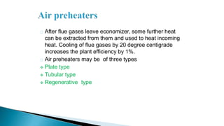 After flue gases leave economizer, some further heat
can be extracted from them and used to heat incoming
heat. Cooling of flue gases by 20 degree centigrade
increases the plant efficiency by 1%.
Air preheaters may be of three types
 Plate type
 Tubular type
 Regenerative type
 