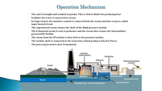 The coal is brought and crushed to powder. This is feed to Boiler for producing heat
In Boiler the water is converted to steam.
In Super heater the moisture content is removed from the steam and that steam is called
super heated steam
The superheated steam rotates the shaft of the High pressure turbine
The Exhausted steam is sent to preheater and the steam then rotates the Intermediate
pressure(IP) Turbine
The steam from the IP turbine is then feed to low pressure turbine.
The turbine shaft is connected to the Generator, which produces Electric Power.
The power generated is then Transmitted.
 