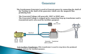 The Synchronous Generator is used to Generate power by connecting the shaft of
the Turbine to the shaft of the generator which cuts the magnetic flux
producing Emf.
The Generated Voltage will generally 11KV to 20KV max.
The Generated Voltage is stepped up by connecting Step up transformer and is
transmitted and is also used forAuxiliary purposes.
Bus Duct
SYNCHRONOUS
GENERATOR
UAT
20Kv to 6.KV
Generator Transformer
20KV to 400KV
Unit Auxiliary Transformer: This transformer is used to step down the produced
voltage and use for Auxiliary purpose.
 
