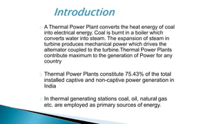 A Thermal Power Plant converts the heat energy of coal
into electrical energy. Coal is burnt in a boiler which
converts water into steam. The expansion of steam in
turbine produces mechanical power which drives the
alternator coupled to the turbine.Thermal Power Plants
contribute maximum to the generation of Power for any
country
Thermal Power Plants constitute 75.43% of the total
installed captive and non-captive power generation in
India
In thermal generating stations coal, oil, natural gas
etc. are employed as primary sources of energy.
 
