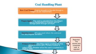 Raw Coal Wagon- Coal is brought to the site through a
Wagon as per requirement.
Wagon tippler-The coal is unloaded from the Wagon
and is transported to crushers and for
storage place through conveyor.
Junction tower- JT’s are used where the conveyor
has any angular deviation.
Primary Crusher-The Raw coal is crushed into fine
pieces to 45mm grit). Primary crusher is
also
called Rotary Breaker since the coal is crushed by a
rotating plate.
Rejected-
The
stones and
unwanted
coal is
rejected
Coal Handling Plant
 
