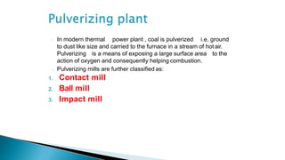 In modern thermal power plant , coal is pulverized i.e. ground
to dust like size and carried to the furnace in a stream of hot air.
Pulverizing is a means of exposing a large surface area to the
action of oxygen and consequently helping combustion.
Pulverizing mills are further classified as:
1. Contact mill
2. Ball mill
3. Impact mill
 