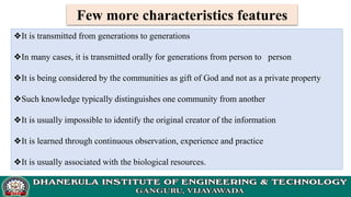 Few more characteristics features
❖It is transmitted from generations to generations
❖In many cases, it is transmitted orally for generations from person to person
❖It is being considered by the communities as gift of God and not as a private property
❖Such knowledge typically distinguishes one community from another
❖It is usually impossible to identify the original creator of the information
❖It is learned through continuous observation, experience and practice
❖It is usually associated with the biological resources.
 