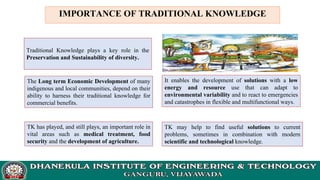 IMPORTANCE OF TRADITIONAL KNOWLEDGE
Traditional Knowledge plays a key role in the
Preservation and Sustainability of diversity.
The Long term Economic Development of many
indigenous and local communities, depend on their
ability to harness their traditional knowledge for
commercial benefits.
TK has played, and still plays, an important role in
vital areas such as medical treatment, food
security and the development of agriculture.
It enables the development of solutions with a low
energy and resource use that can adapt to
environmental variability and to react to emergencies
and catastrophes in flexible and multifunctional ways.
TK may help to find useful solutions to current
problems, sometimes in combination with modern
scientific and technological knowledge.
 