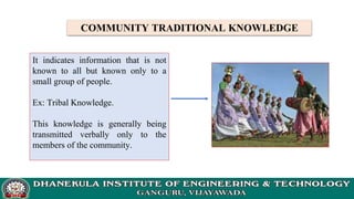 COMMUNITY TRADITIONAL KNOWLEDGE
It indicates information that is not
known to all but known only to a
small group of people.
Ex: Tribal Knowledge.
This knowledge is generally being
transmitted verbally only to the
members of the community.
 