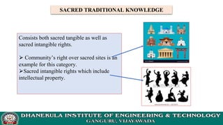 SACRED TRADITIONAL KNOWLEDGE
Consists both sacred tangible as well as
sacred intangible rights.
⮚ Community’s right over sacred sites is an
example for this category.
⮚Sacred intangible rights which include
intellectual property.
 