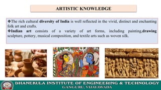 ARTISTIC KNOWLEDGE
❖The rich cultural diversity of India is well reflected in the vivid, distinct and enchanting
folk art and crafts.
❖Indian art consists of a variety of art forms, including painting,drawing
sculpture, pottery, musical composition, and textile arts such as woven silk.
 