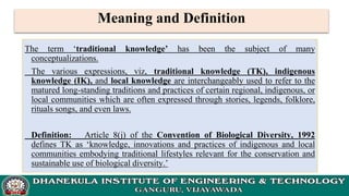 Meaning and Definition
The term ‘traditional knowledge’ has been the subject of many
conceptualizations.
The various expressions, viz, traditional knowledge (TK), indigenous
knowledge (IK), and local knowledge are interchangeably used to refer to the
matured long-standing traditions and practices of certain regional, indigenous, or
local communities which are often expressed through stories, legends, folklore,
rituals songs, and even laws.
Definition: Article 8(j) of the Convention of Biological Diversity, 1992
defines TK as ‘knowledge, innovations and practices of indigenous and local
communities embodying traditional lifestyles relevant for the conservation and
sustainable use of biological diversity.’
 